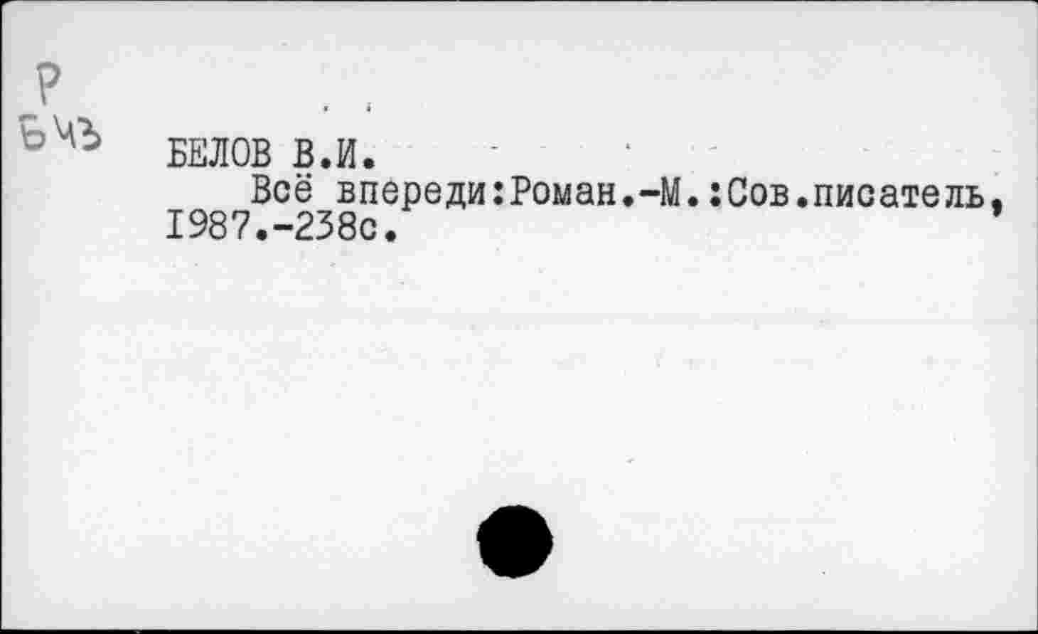 ﻿БЕЛОВ В.И.
Всё впереди:Роман.-М.:Сов.писатель. 1987.-238с.	*